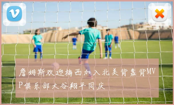 詹姆斯欢迎梅西加入北美背靠背MVP俱乐部大谷翔平同庆