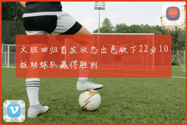 文班回归首发状态出色砍下22分10板助球队赢得胜利