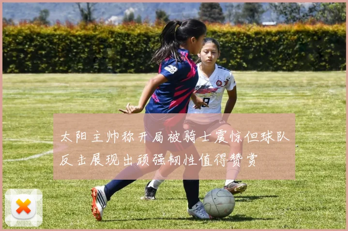 太阳主帅称开局被骑士震惊但球队反击展现出顽强韧性值得赞赏