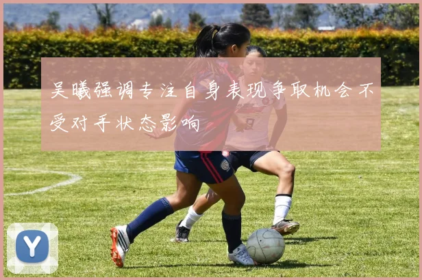 吴曦强调专注自身表现争取机会不受对手状态影响