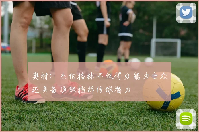 奥特：杰伦格林不仅得分能力出众还具备顶级挡拆传球潜力