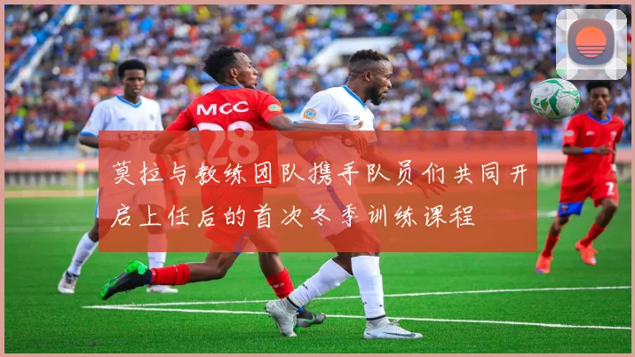 莫拉与教练团队携手队员们共同开启上任后的首次冬季训练课程
