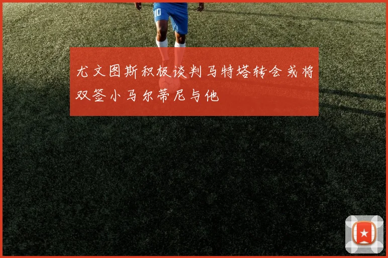 尤文图斯积极谈判马特塔转会或将双签小马尔蒂尼与他