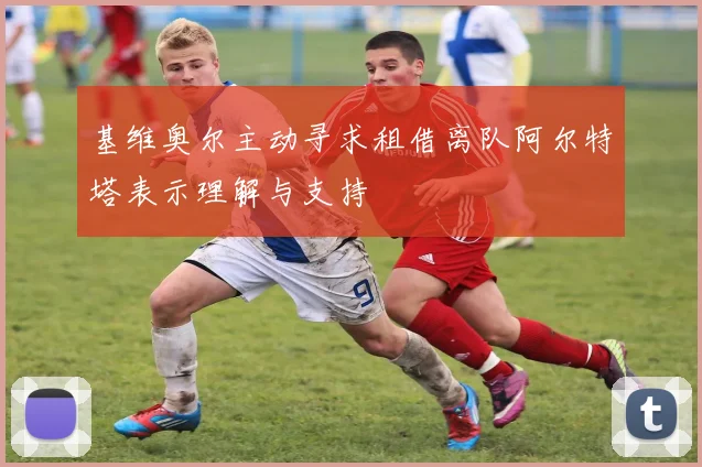 基维奥尔主动寻求租借离队阿尔特塔表示理解与支持