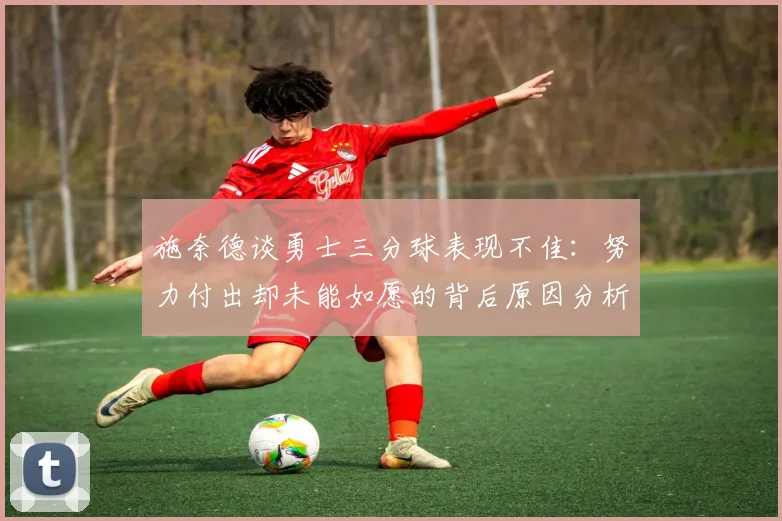 施奈德谈勇士三分球表现不佳：努力付出却未能如愿的背后原因分析