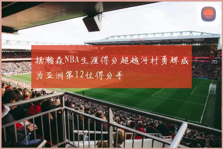 杨瀚森NBA生涯得分超越河村勇辉成为亚洲第12位得分手