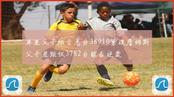 库里父子组合总分38910紧追詹姆斯父子差距仅3782分能否逆袭