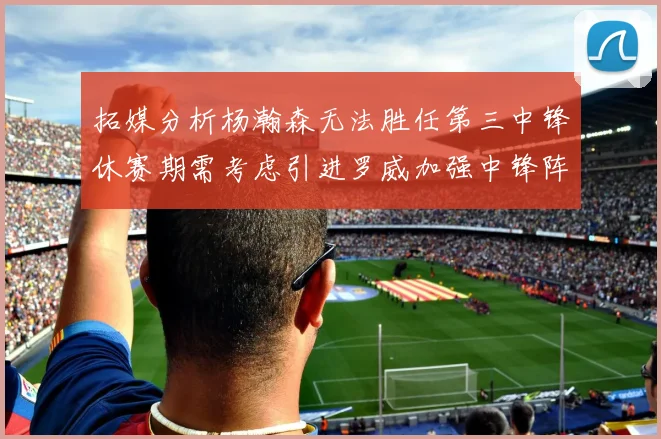 拓媒分析杨瀚森无法胜任第三中锋休赛期需考虑引进罗威加强中锋阵容