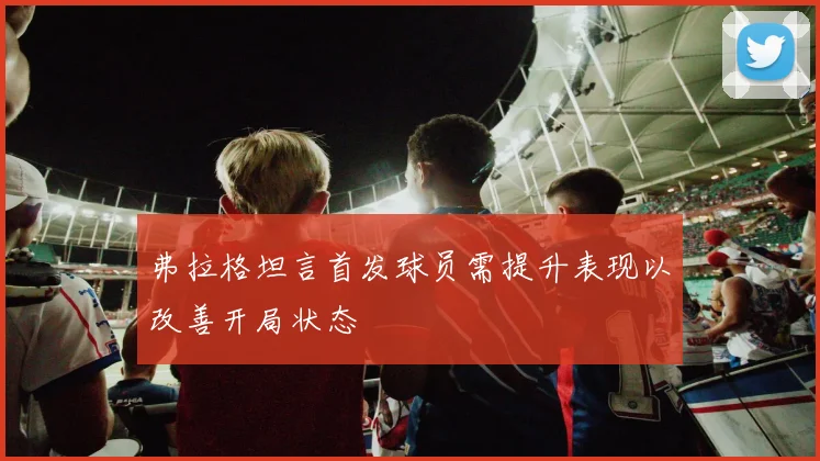 弗拉格坦言首发球员需提升表现以改善开局状态