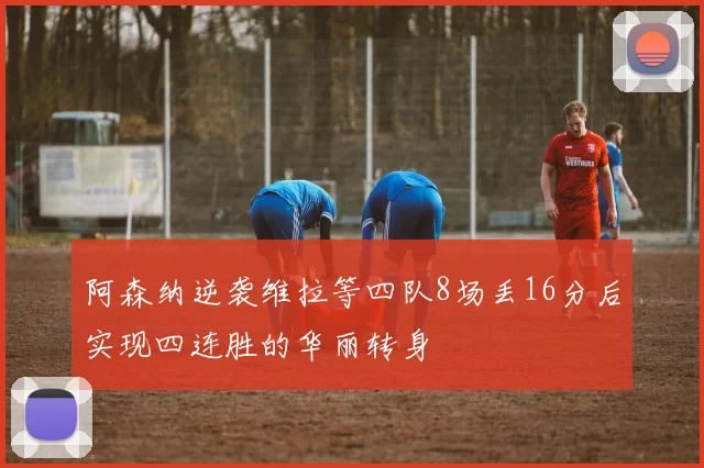 阿森纳逆袭维拉等四队8场丢16分后实现四连胜的华丽转身