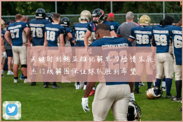 关键时刻鲍亚雄化解单刀险情朱辰杰门线解围保住球队胜利希望