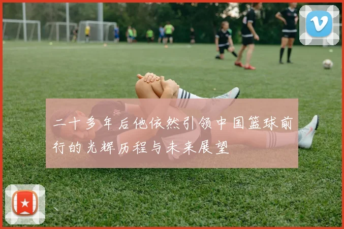 二十多年后他依然引领中国篮球前行的光辉历程与未来展望