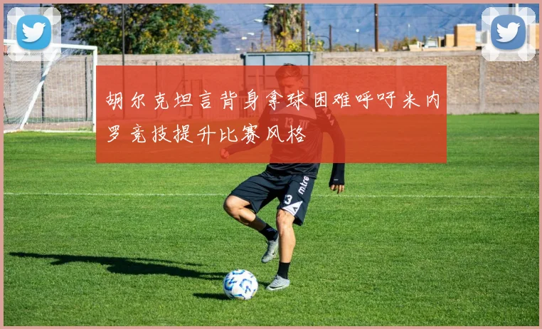胡尔克坦言背身拿球困难呼吁米内罗竞技提升比赛风格