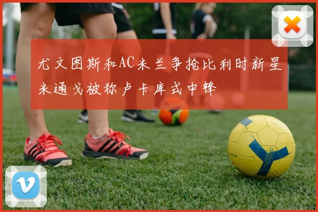 尤文图斯和AC米兰争抢比利时新星米通戈被称卢卡库式中锋