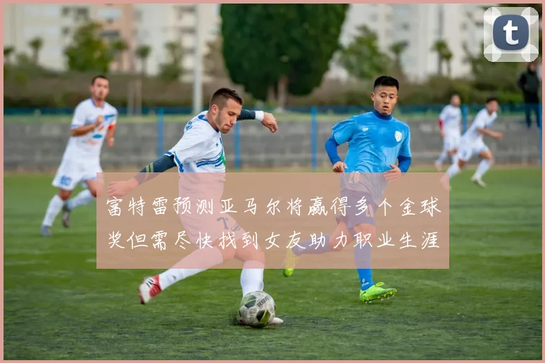 富特雷预测亚马尔将赢得多个金球奖但需尽快找到女友助力职业生涯