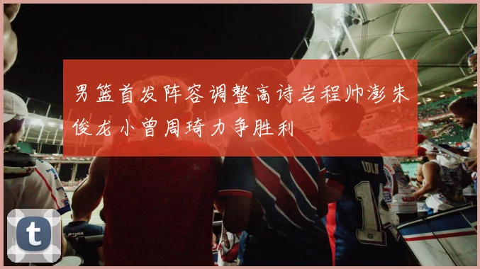 男篮首发阵容调整高诗岩程帅澎朱俊龙小曾周琦力争胜利