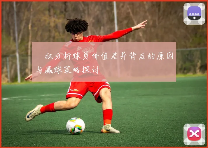 囧叔分析球员价值差异背后的原因与赢球策略探讨
