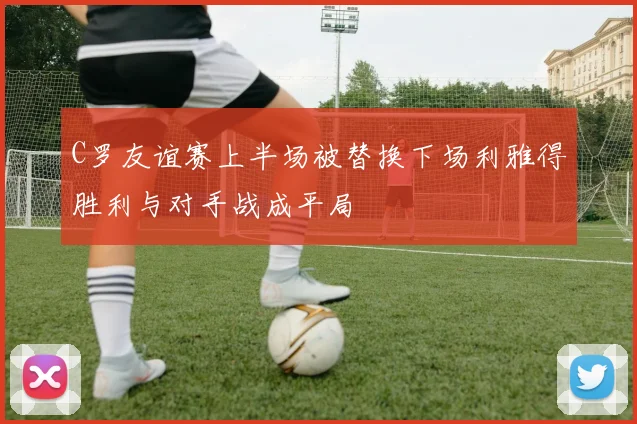 C罗友谊赛上半场被替换下场利雅得胜利与对手战成平局