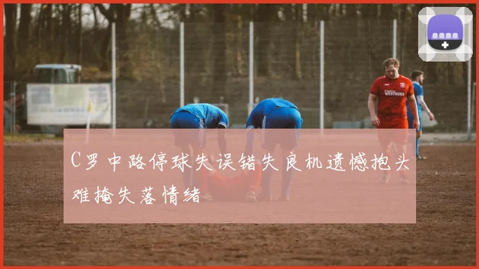 C罗中路停球失误错失良机遗憾抱头难掩失落情绪
