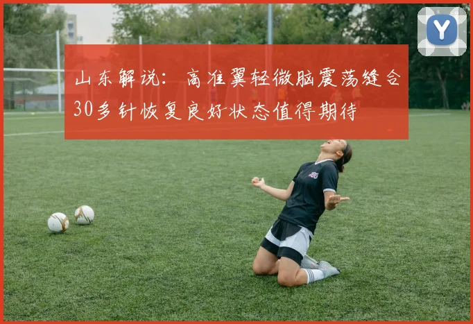 山东解说：高准翼轻微脑震荡缝合30多针恢复良好状态值得期待