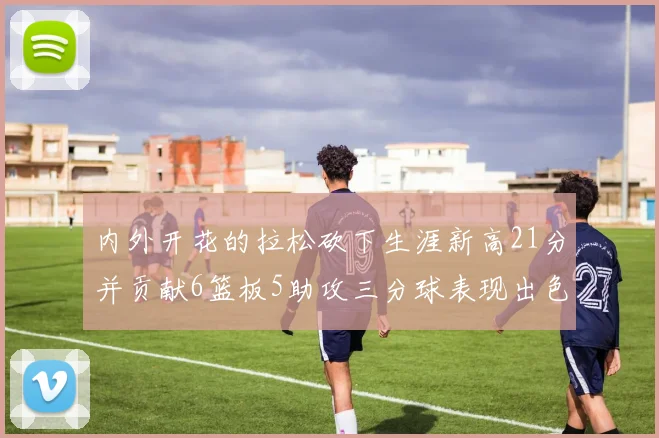 内外开花的拉松砍下生涯新高21分并贡献6篮板5助攻三分球表现出色