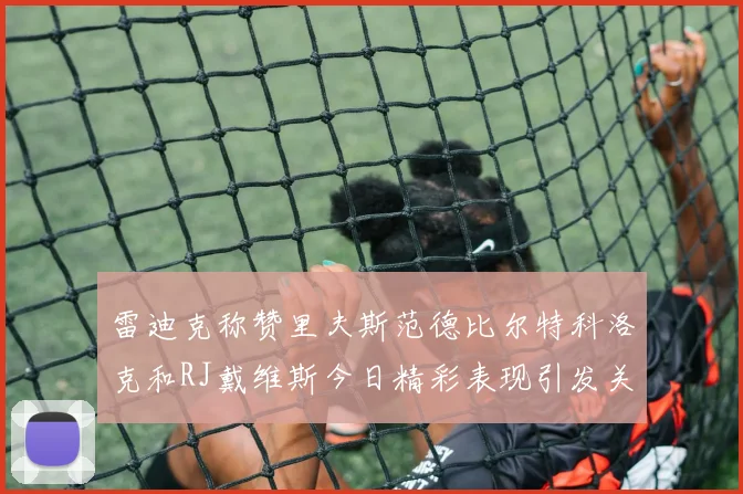 雷迪克称赞里夫斯范德比尔特科洛克和RJ戴维斯今日精彩表现引发关注