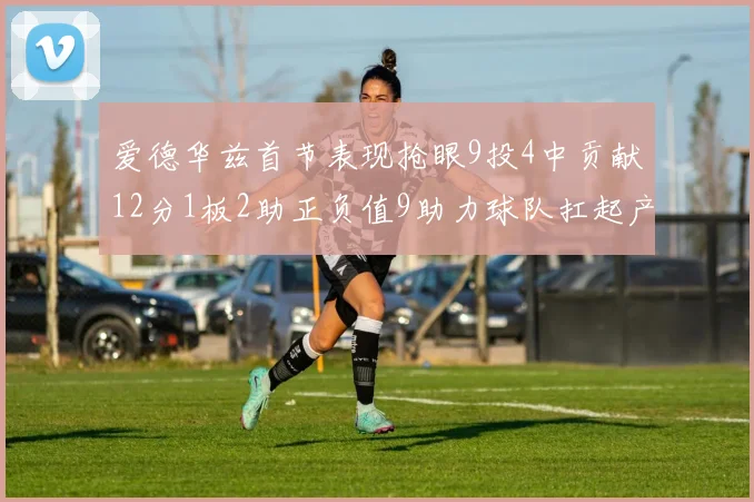 爱德华兹首节表现抢眼9投4中贡献12分1板2助正负值9助力球队扛起产量