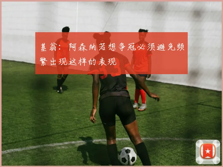 基翁：阿森纳若想争冠必须避免频繁出现这样的表现