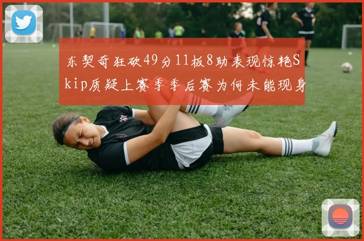 东契奇狂砍49分11板8助表现惊艳Skip质疑上赛季季后赛为何未能现身
