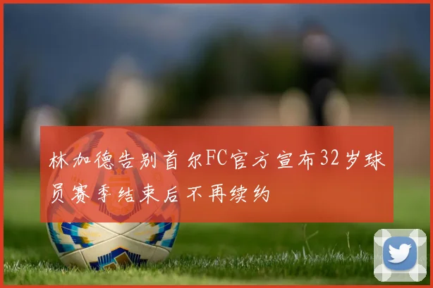 林加德告别首尔FC官方宣布32岁球员赛季结束后不再续约