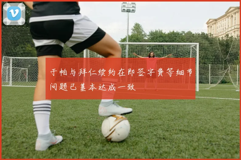 于帕与拜仁续约在即签字费等细节问题已基本达成一致