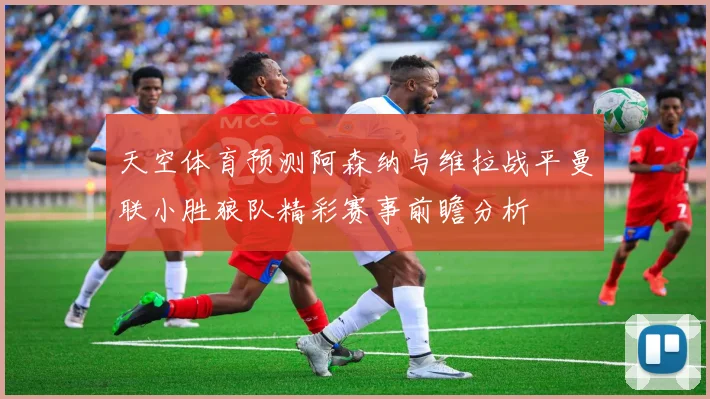天空体育预测阿森纳与维拉战平曼联小胜狼队精彩赛事前瞻分析