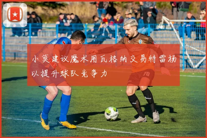 小莫建议魔术用瓦格纳交易特雷杨以提升球队竞争力