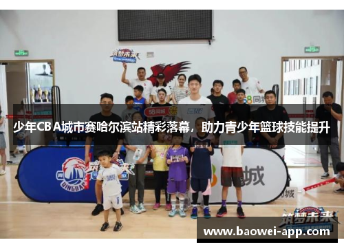 少年CBA城市赛哈尔滨站精彩落幕，助力青少年篮球技能提升
