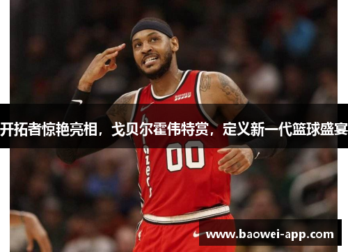 开拓者惊艳亮相，戈贝尔霍伟特赏，定义新一代篮球盛宴